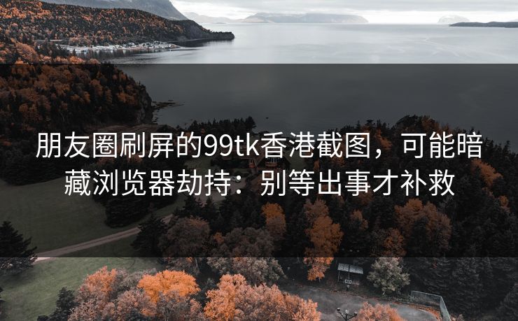 朋友圈刷屏的99tk香港截图，可能暗藏浏览器劫持：别等出事才补救