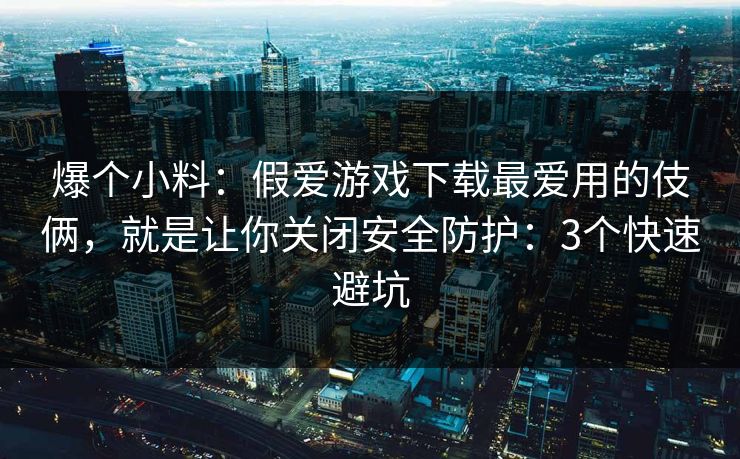 爆个小料：假爱游戏下载最爱用的伎俩，就是让你关闭安全防护：3个快速避坑