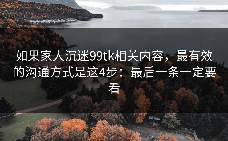 如果家人沉迷99tk相关内容，最有效的沟通方式是这4步：最后一条一定要看