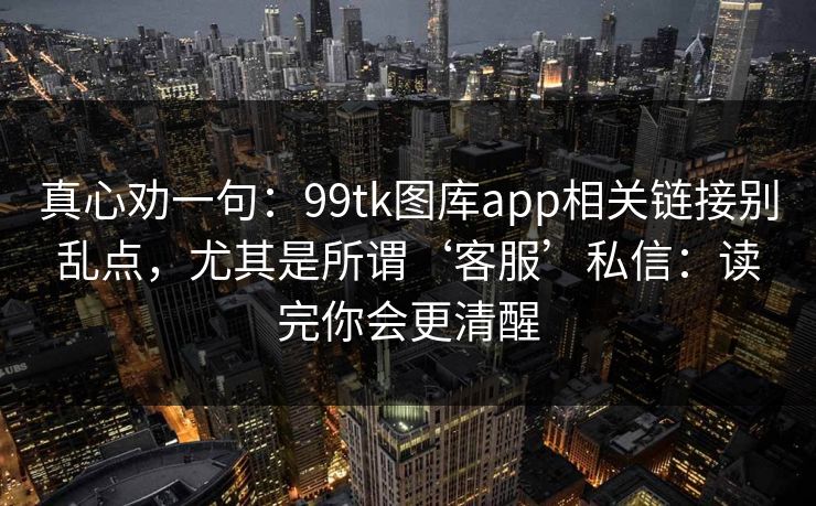 真心劝一句：99tk图库app相关链接别乱点，尤其是所谓‘客服’私信：读完你会更清醒