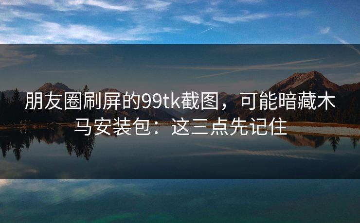朋友圈刷屏的99tk截图，可能暗藏木马安装包：这三点先记住