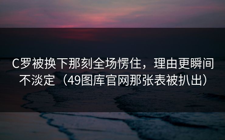 C罗被换下那刻全场愣住，理由更瞬间不淡定（49图库官网那张表被扒出）
