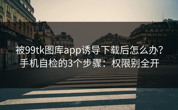 被99tk图库app诱导下载后怎么办？手机自检的3个步骤：权限别全开