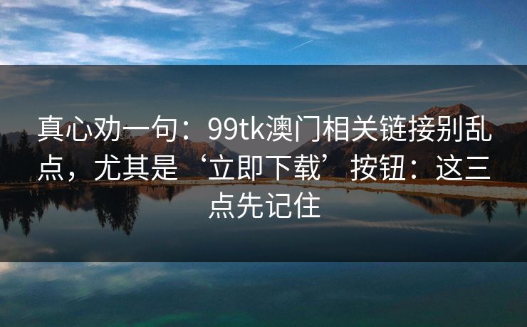 真心劝一句：99tk澳门相关链接别乱点，尤其是‘立即下载’按钮：这三点先记住
