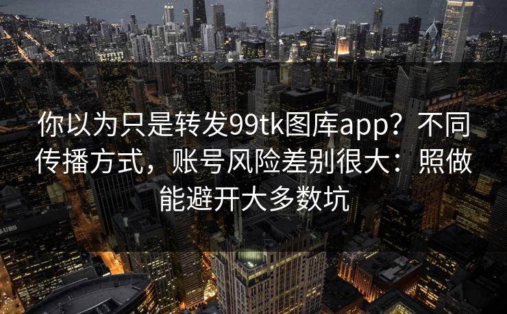 你以为只是转发99tk图库app？不同传播方式，账号风险差别很大：照做能避开大多数坑