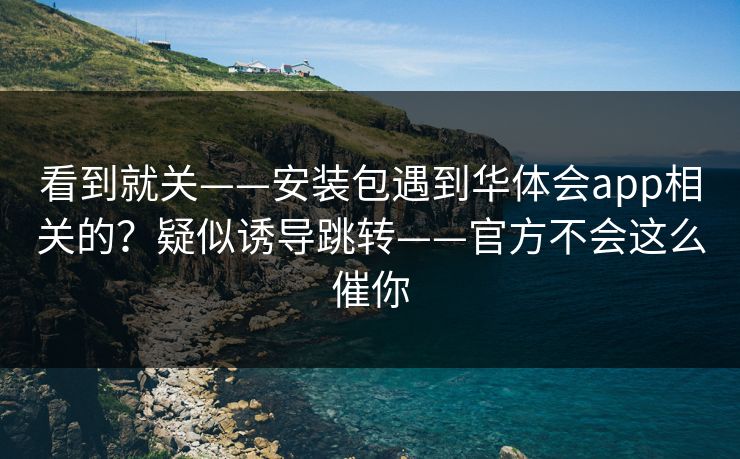 看到就关——安装包遇到华体会app相关的？疑似诱导跳转——官方不会这么催你