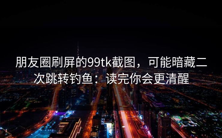 朋友圈刷屏的99tk截图，可能暗藏二次跳转钓鱼：读完你会更清醒