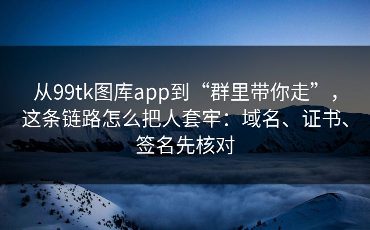 从99tk图库app到“群里带你走”，这条链路怎么把人套牢：域名、证书、签名先核对