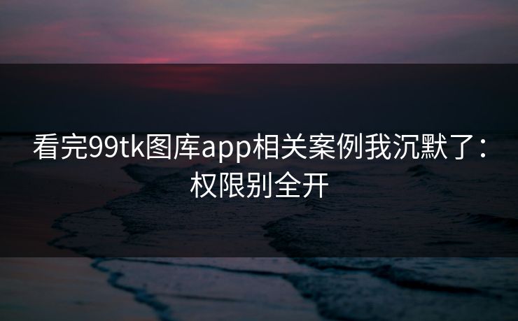 看完99tk图库app相关案例我沉默了：权限别全开