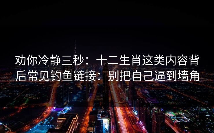 劝你冷静三秒：十二生肖这类内容背后常见钓鱼链接：别把自己逼到墙角
