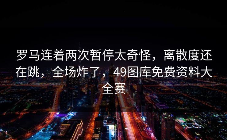 罗马连着两次暂停太奇怪，离散度还在跳，全场炸了，49图库免费资料大全赛