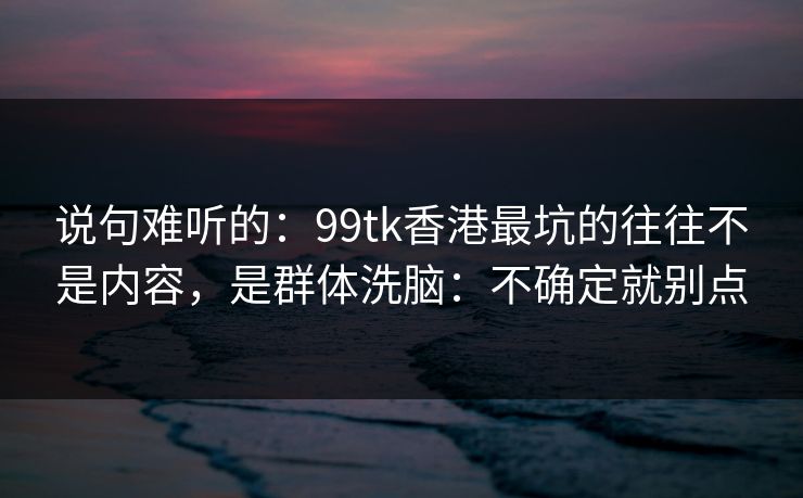 说句难听的：99tk香港最坑的往往不是内容，是群体洗脑：不确定就别点