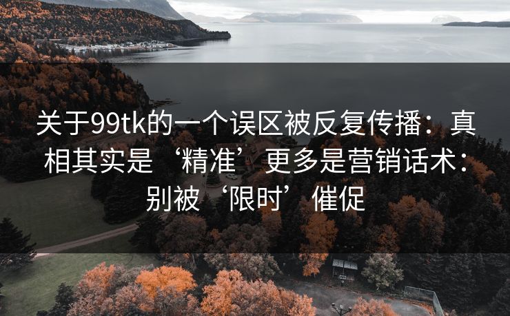 关于99tk的一个误区被反复传播：真相其实是‘精准’更多是营销话术：别被‘限时’催促