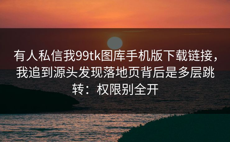 有人私信我99tk图库手机版下载链接，我追到源头发现落地页背后是多层跳转：权限别全开
