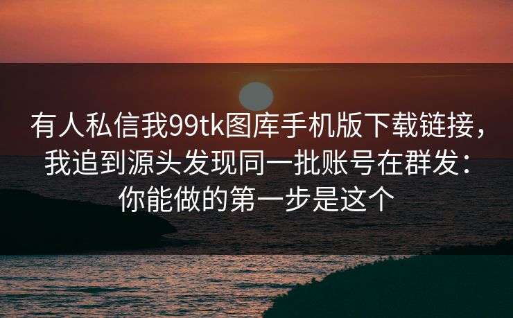 有人私信我99tk图库手机版下载链接，我追到源头发现同一批账号在群发：你能做的第一步是这个