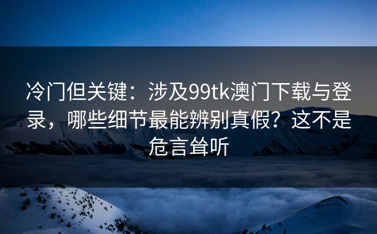 冷门但关键:涉及99tk澳门下载与登录,哪些细节最能辨别真假?这不是危言耸听 冷门但关键:涉及99tk澳门下载与登录,哪些细节最能辨别真假?这不是危言耸听